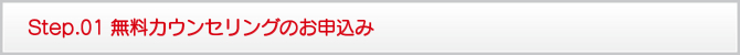 Step.01 無料カウンセリングのお申込み Step.01 無料カウンセリングのお申込み