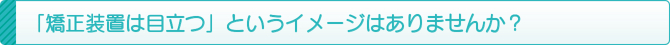 「矯正装置は目立つ」というイメージはありませんか? 「矯正装置は目立つ」というイメージはありませんか?