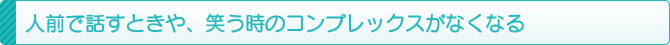 人前で話すときや、笑う時のコンプレックスがなくなる 人前で話すときや、笑う時のコンプレックスがなくなる