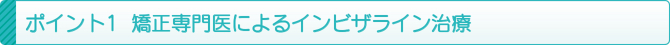 ポイント1 矯正専門医によるインビザライン治療 ポイント1 矯正専門医によるインビザライン治療
