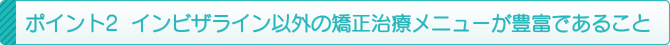 ポイント2 インビザライン以外の矯正治療メニューが豊富であること ポイント2 インビザライン以外の矯正治療メニューが豊富であること