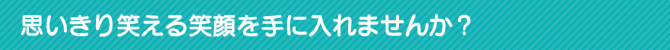 思いきり笑える笑顔を手に入れませんか? 思いきり笑える笑顔を手に入れませんか?